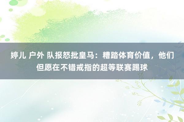 婷儿 户外 队报怒批皇马：糟踏体育价值，他们但愿在不错戒指的超等联赛踢球