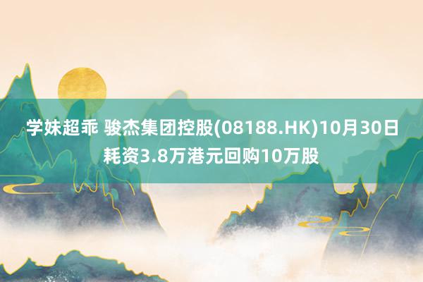 学妹超乖 骏杰集团控股(08188.HK)10月30日耗资3.8万港元回购10万股