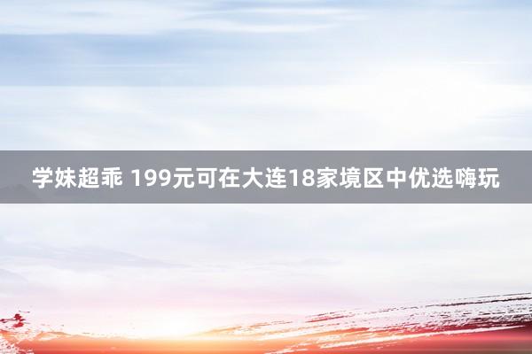 学妹超乖 199元可在大连18家境区中优选嗨玩