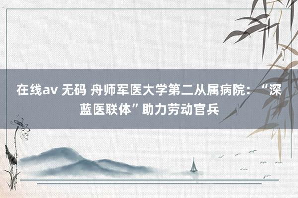 在线av 无码 舟师军医大学第二从属病院：“深蓝医联体”助力劳动官兵