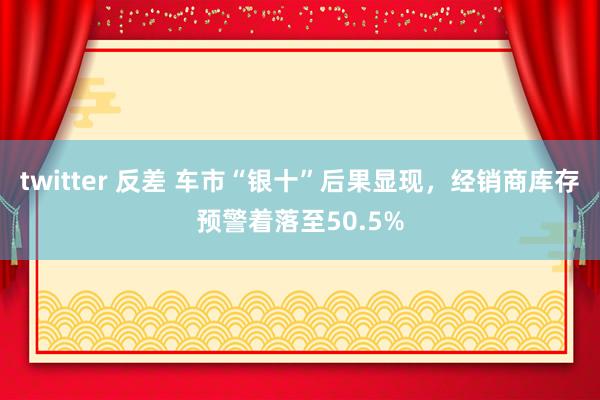 twitter 反差 车市“银十”后果显现，经销商库存预警着落至50.5%