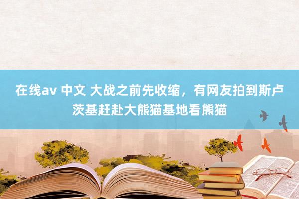 在线av 中文 大战之前先收缩，有网友拍到斯卢茨基赶赴大熊猫基地看熊猫