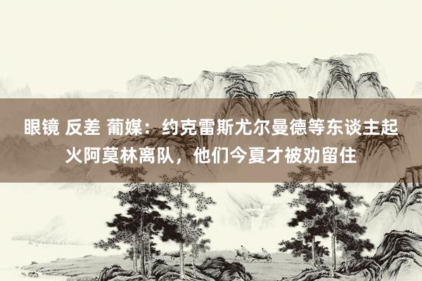 眼镜 反差 葡媒：约克雷斯尤尔曼德等东谈主起火阿莫林离队，他们今夏才被劝留住