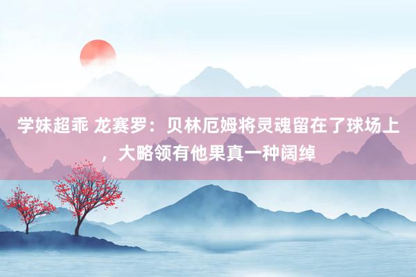 学妹超乖 龙赛罗：贝林厄姆将灵魂留在了球场上，大略领有他果真一种阔绰