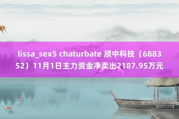 lissa_sex5 chaturbate 颀中科技（688352）11月1日主力资金净卖出2187.95万元