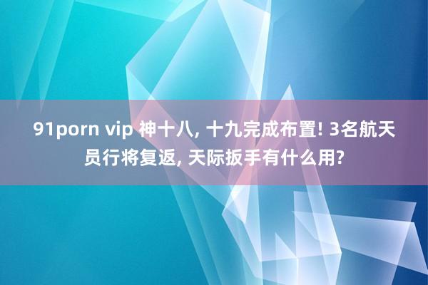 91porn vip 神十八, 十九完成布置! 3名航天员行将复返, 天际扳手有什么用?