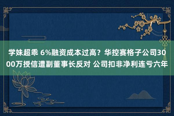 学妹超乖 6%融资成本过高？华控赛格子公司3000万授信遭副董事长反对 公司扣非净利连亏六年