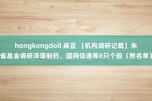 hongkongdoll 麻豆 【机构调研记载】朱雀基金调研泽璟制药、国网信通等8只个股（附名单）