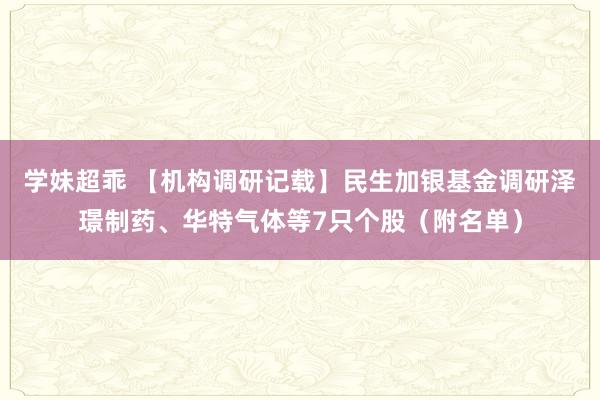 学妹超乖 【机构调研记载】民生加银基金调研泽璟制药、华特气体等7只个股（附名单）