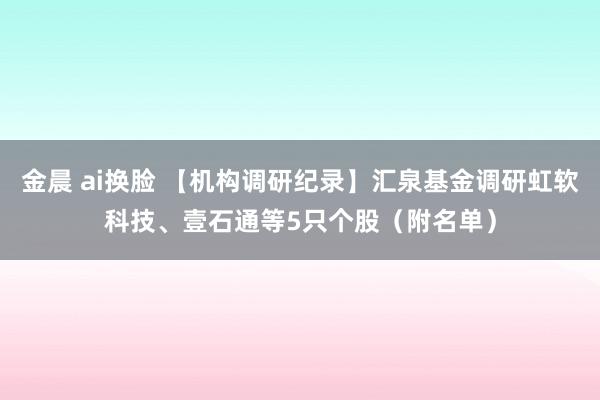 金晨 ai换脸 【机构调研纪录】汇泉基金调研虹软科技、壹石通等5只个股（附名单）