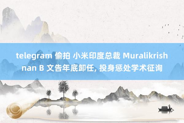 telegram 偷拍 小米印度总裁 Muralikrishnan B 文告年底卸任, 投身惩处学术征询