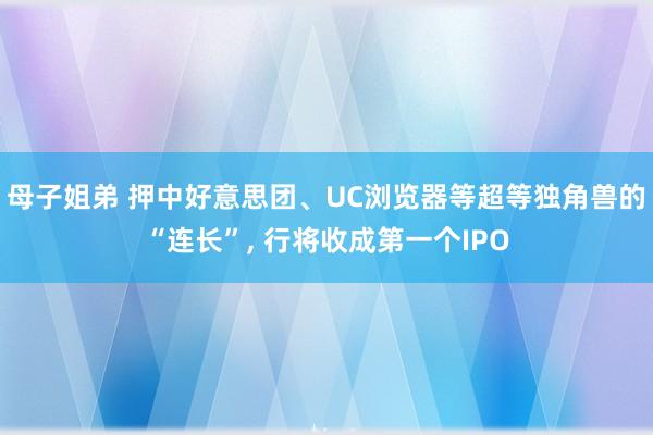 母子姐弟 押中好意思团、UC浏览器等超等独角兽的“连长”, 行将收成第一个IPO