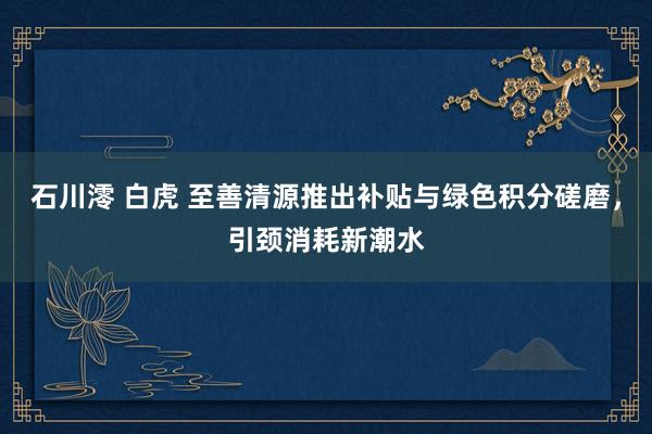 石川澪 白虎 至善清源推出补贴与绿色积分磋磨，引颈消耗新潮水