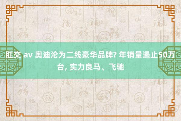 肛交 av 奥迪沦为二线豪华品牌? 年销量遏止50万台, 实力良马、飞驰