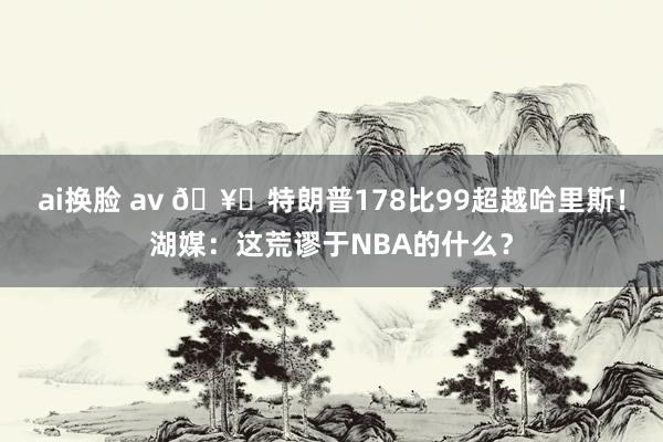 ai换脸 av 🥊特朗普178比99超越哈里斯！湖媒：这荒谬于NBA的什么？