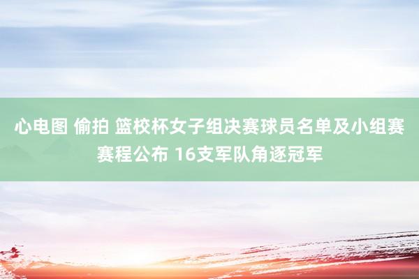 心电图 偷拍 篮校杯女子组决赛球员名单及小组赛赛程公布 16支军队角逐冠军