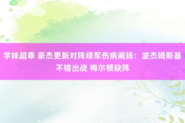 学妹超乖 豪杰更新对阵绿军伤病阐扬：波杰姆斯基不错出战 梅尔顿缺阵