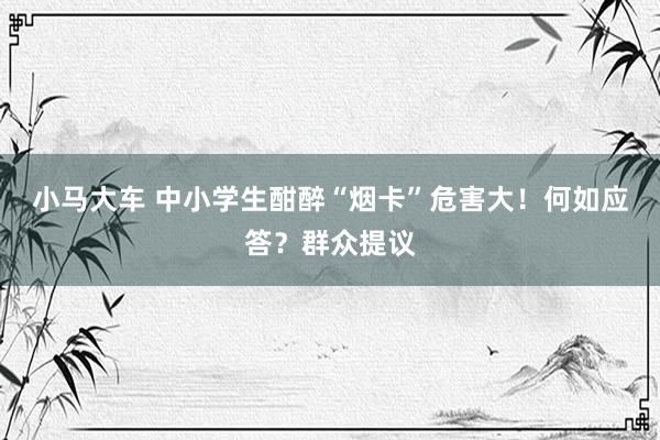 小马大车 中小学生酣醉“烟卡”危害大！何如应答？群众提议