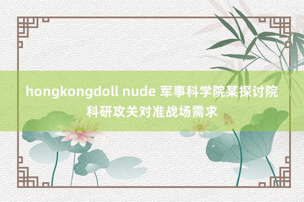 hongkongdoll nude 军事科学院某探讨院科研攻关对准战场需求