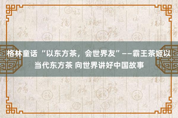 格林童话 “以东方茶，会世界友”——霸王茶姬以当代东方茶 向世界讲好中国故事