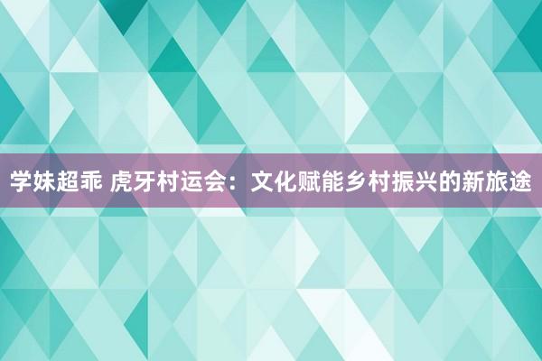 学妹超乖 虎牙村运会：文化赋能乡村振兴的新旅途