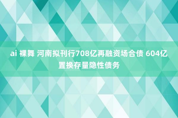 ai 裸舞 河南拟刊行708亿再融资场合债 604亿置换存量隐性债务