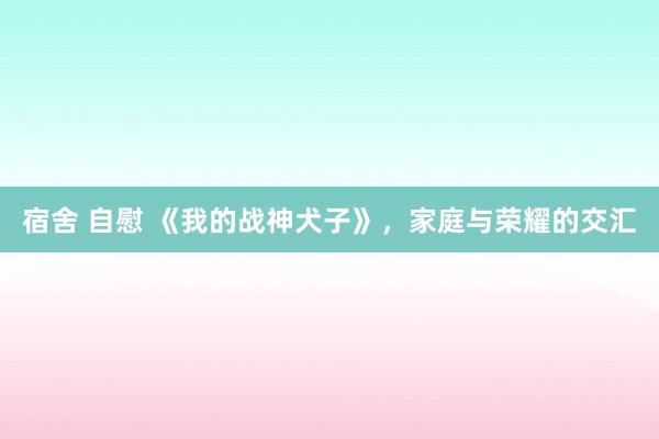 宿舍 自慰 《我的战神犬子》，家庭与荣耀的交汇