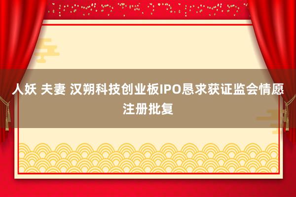 人妖 夫妻 汉朔科技创业板IPO恳求获证监会情愿注册批复