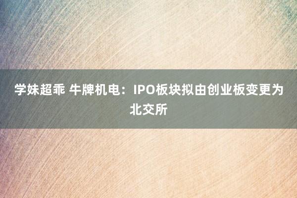 学妹超乖 牛牌机电：IPO板块拟由创业板变更为北交所