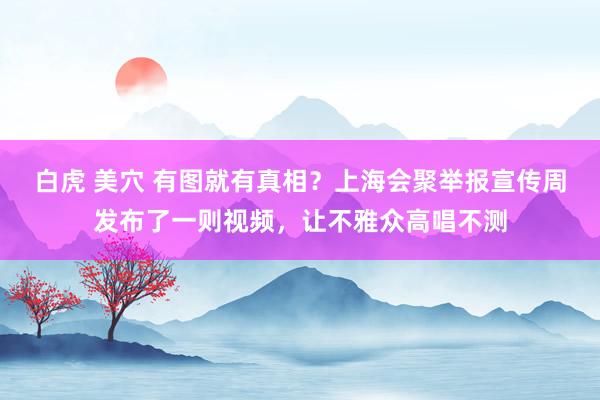 白虎 美穴 有图就有真相？上海会聚举报宣传周发布了一则视频，让不雅众高唱不测