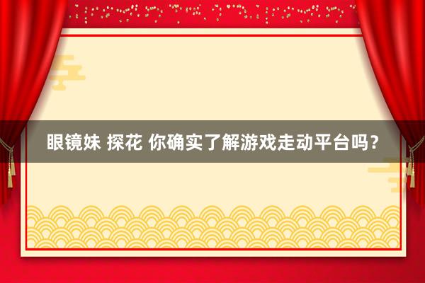 眼镜妹 探花 你确实了解游戏走动平台吗？