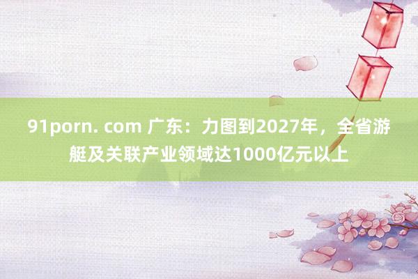 91porn. com 广东：力图到2027年，全省游艇及关联产业领域达1000亿元以上