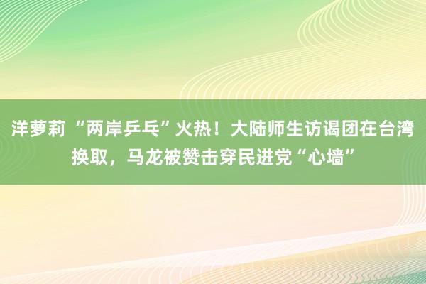 洋萝莉 “两岸乒乓”火热！大陆师生访谒团在台湾换取，马龙被赞击穿民进党“心墙”