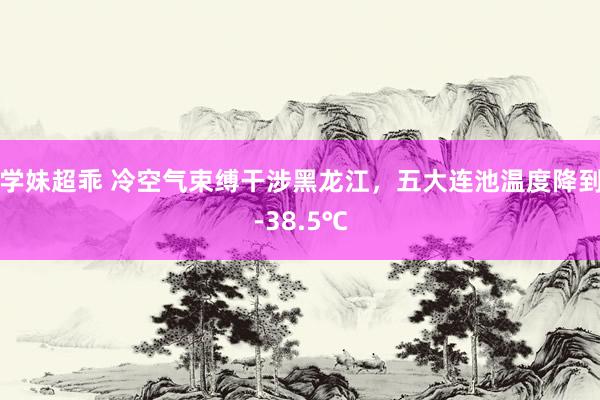 学妹超乖 冷空气束缚干涉黑龙江，五大连池温度降到-38.5℃