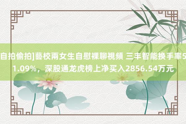 自拍偷拍]藝校兩女生自慰裸聊視頻 三丰智能换手率51.09%，深股通龙虎榜上净买入2856.54万元