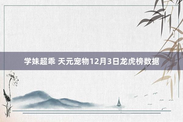 学妹超乖 天元宠物12月3日龙虎榜数据